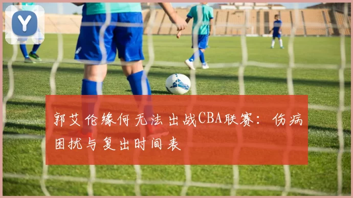 郭艾伦缘何无法出战CBA联赛：伤病困扰与复出时间表