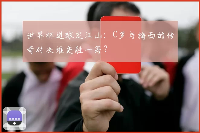 世界杯进球定江山:C罗与梅西的传奇对决谁更胜一筹?